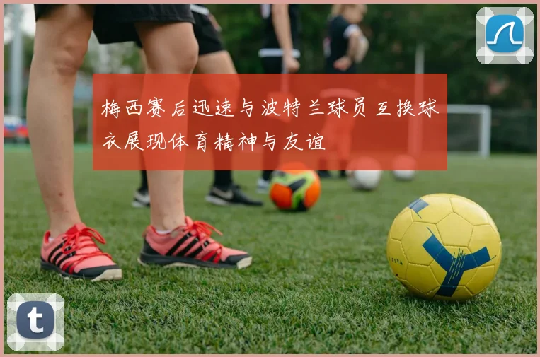 梅西赛后迅速与波特兰球员互换球衣展现体育精神与友谊