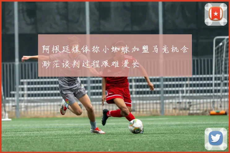 阿根廷媒体称小蜘蛛加盟马竞机会渺茫谈判过程艰难漫长
