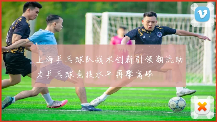 上海乒乓球队战术创新引领潮流助力乒乓球竞技水平再攀高峰