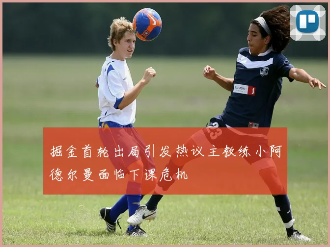 掘金首轮出局引发热议主教练小阿德尔曼面临下课危机